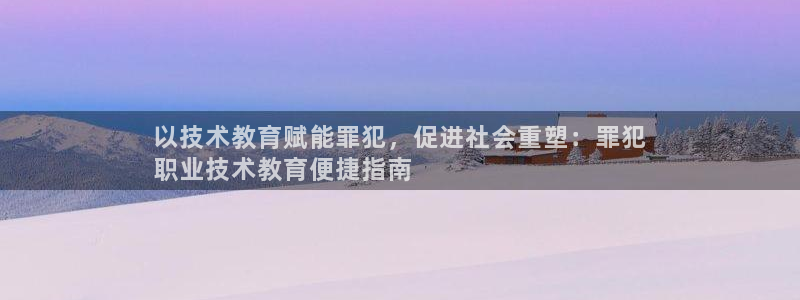 j9九游会真人游戏第一|以技术教育赋能罪犯，促进社会重塑：罪犯
职业技术教育便捷指南